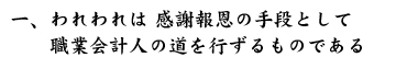 一、われわれは 感謝報恩の手段として　　職業会計人の道を行ずるものである