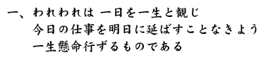 一、われわれは 一日を一生と観じ　　今日の仕事を明日に延ばすことなきよう　　一生懸命行ずるものである